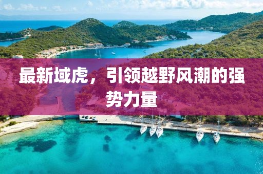 最新域虎，引領(lǐng)越野風(fēng)潮的強(qiáng)勢(shì)力量
