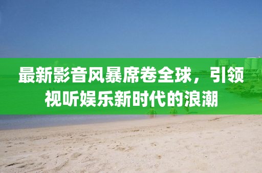 最新影音風暴席卷全球，引領視聽娛樂新時代的浪潮