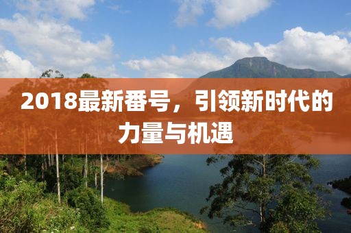 2018最新番號，引領新時代的力量與機遇