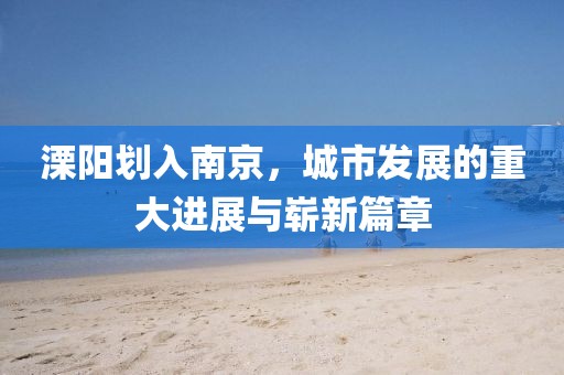 溧陽劃入南京，城市發展的重大進展與嶄新篇章