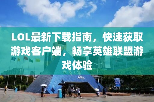 LOL最新下載指南，快速獲取游戲客戶端，暢享英雄聯盟游戲體驗