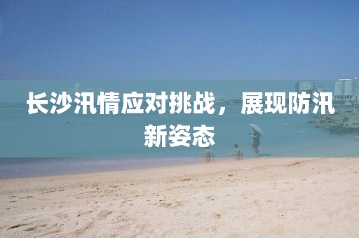 長沙汛情應對挑戰(zhàn)，展現(xiàn)防汛新姿態(tài)