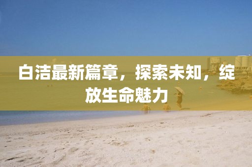 白潔最新篇章，探索未知，綻放生命魅力