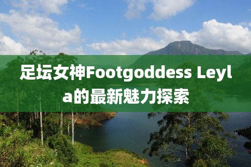 足壇女神Footgoddess Leyla的最新魅力探索