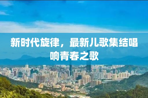 新時代旋律，最新兒歌集結(jié)唱響青春之歌