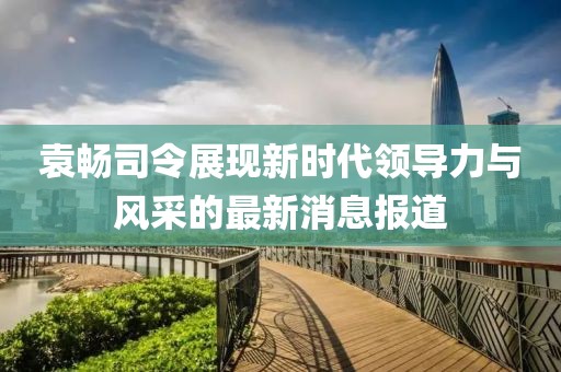 袁暢司令展現(xiàn)新時(shí)代領(lǐng)導(dǎo)力與風(fēng)采的最新消息報(bào)道