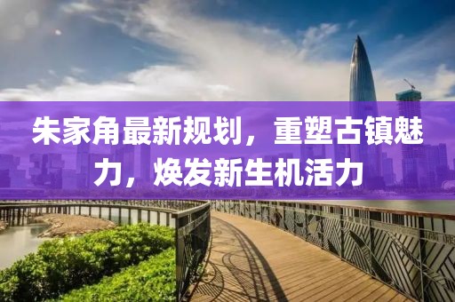 朱家角最新規劃，重塑古鎮魅力，煥發新生機活力