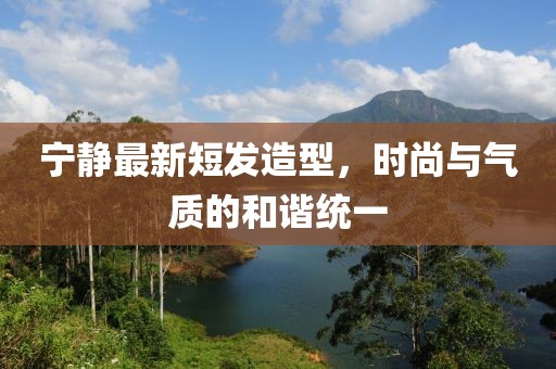 寧靜最新短發(fā)造型，時(shí)尚與氣質(zhì)的和諧統(tǒng)一