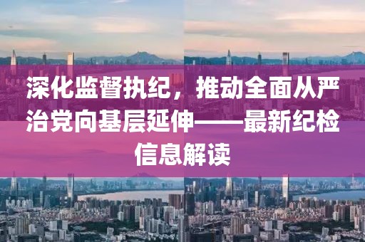 深化監督執紀，推動全面從嚴治黨向基層延伸——最新紀檢信息解讀