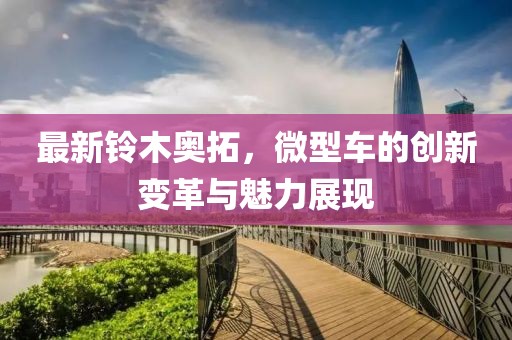 最新鈴木奧拓，微型車的創(chuàng)新變革與魅力展現(xiàn)