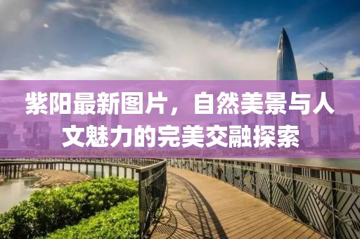 紫陽最新圖片，自然美景與人文魅力的完美交融探索