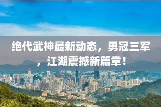 絕代武神最新動態，勇冠三軍，江湖震撼新篇章！