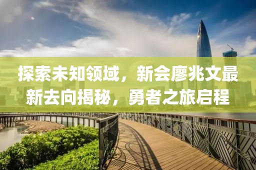 探索未知領(lǐng)域，新會廖兆文最新去向揭秘，勇者之旅啟程