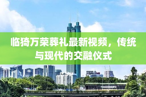 臨猗萬榮葬禮最新視頻，傳統與現代的交融儀式