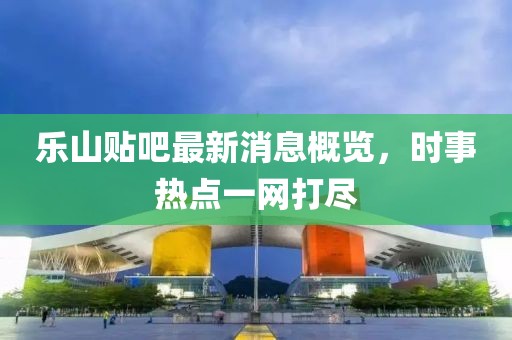 樂山貼吧最新消息概覽，時事熱點一網(wǎng)打盡