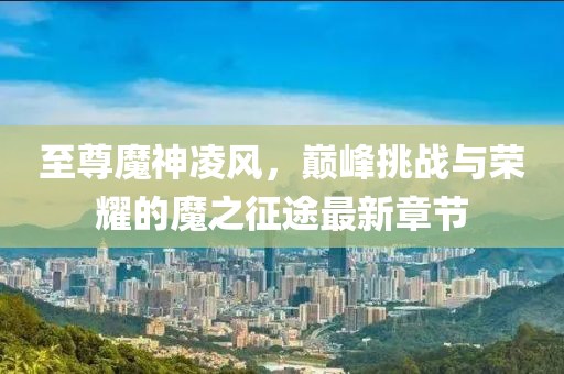 至尊魔神凌風，巔峰挑戰與榮耀的魔之征途最新章節