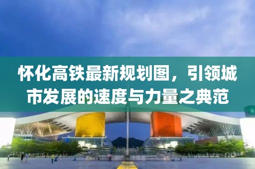 懷化高鐵最新規(guī)劃圖，引領(lǐng)城市發(fā)展的速度與力量之典范