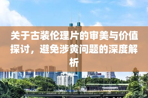關于古裝倫理片的審美與價值探討，避免涉黃問題的深度解析