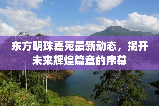 東方明珠嘉苑最新動(dòng)態(tài)，揭開(kāi)未來(lái)輝煌篇章的序幕