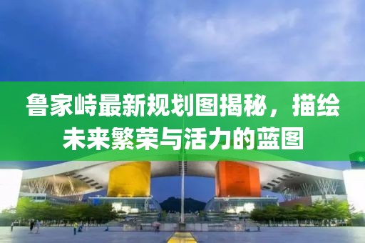 魯家峙最新規劃圖揭秘，描繪未來繁榮與活力的藍圖