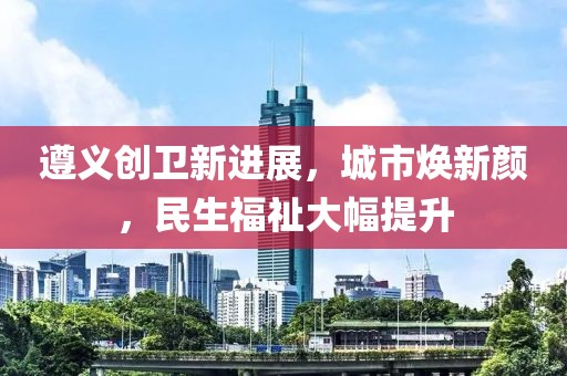 遵義創(chuàng)衛(wèi)新進(jìn)展，城市煥新顏，民生福祉大幅提升