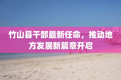 竹山縣干部最新任命，推動(dòng)地方發(fā)展新篇章開啟