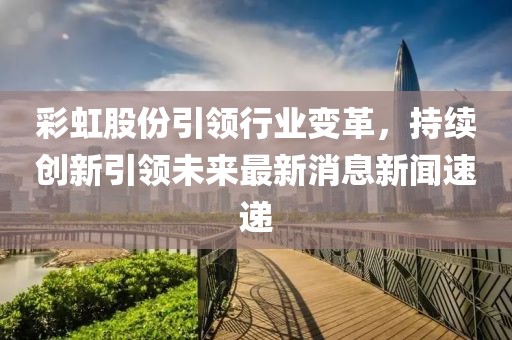 彩虹股份引領行業變革，持續創新引領未來最新消息新聞速遞