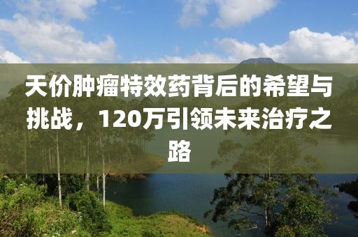 天價(jià)腫瘤特效藥背后的希望與挑戰(zhàn)，120萬引領(lǐng)未來治療之路