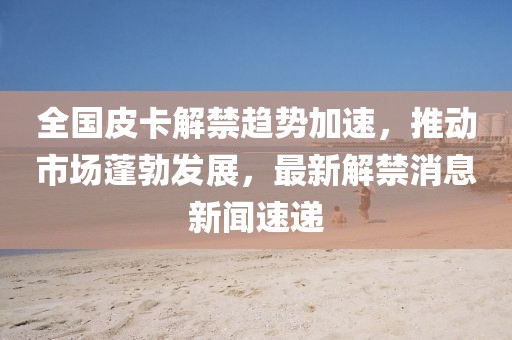 全國皮卡解禁趨勢加速，推動市場蓬勃發展，最新解禁消息新聞速遞