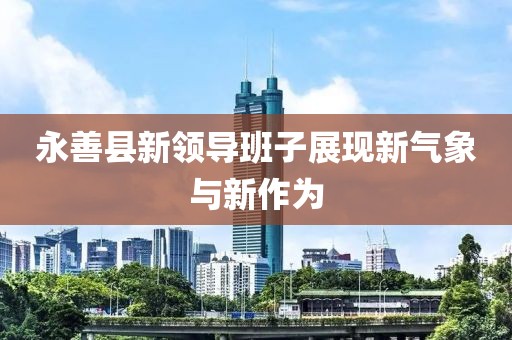 永善縣新領導班子展現(xiàn)新氣象與新作為