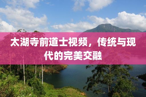 太湖寺前道士視頻，傳統與現代的完美交融