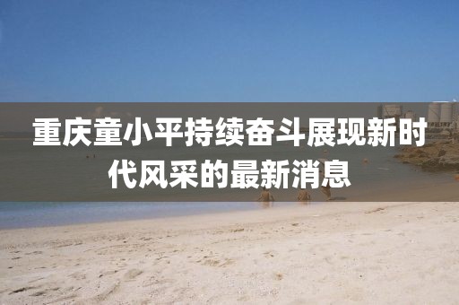 重慶童小平持續奮斗展現新時代風采的最新消息
