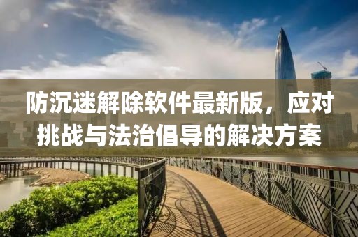 防沉迷解除軟件最新版，應(yīng)對(duì)挑戰(zhàn)與法治倡導(dǎo)的解決方案