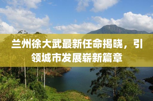 蘭州徐大武最新任命揭曉，引領(lǐng)城市發(fā)展嶄新篇章