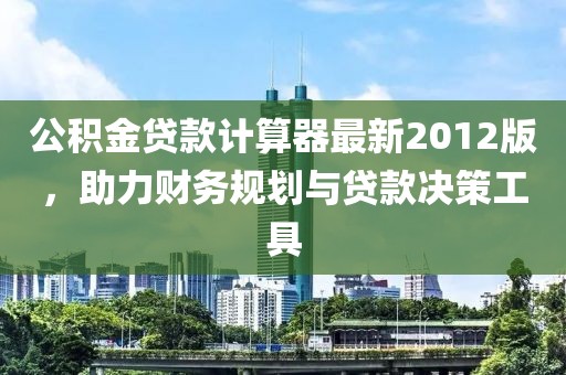 公積金貸款計算器最新2012版，助力財務規劃與貸款決策工具