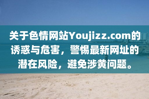 關于色情網站Youjizz.com的誘惑與危害，警惕最新網址的潛在風險，避免涉黃問題。