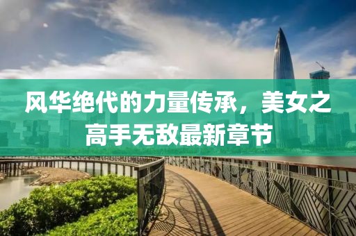 風(fēng)華絕代的力量傳承，美女之高手無敵最新章節(jié)