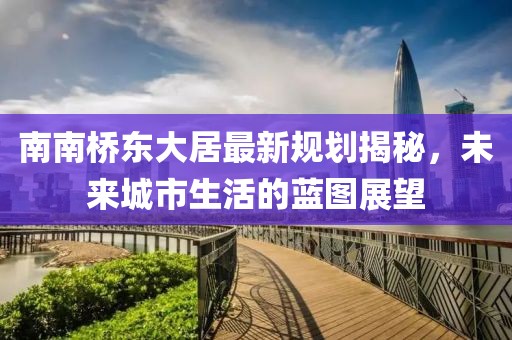 南南橋東大居最新規劃揭秘，未來城市生活的藍圖展望