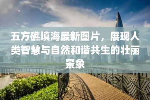 五方礁填海最新圖片，展現人類智慧與自然和諧共生的壯麗景象