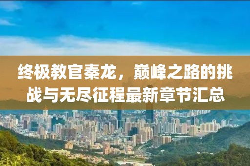 終極教官秦龍，巔峰之路的挑戰與無盡征程最新章節匯總