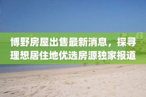 博野房屋出售最新消息，探尋理想居住地優(yōu)選房源獨(dú)家報(bào)道