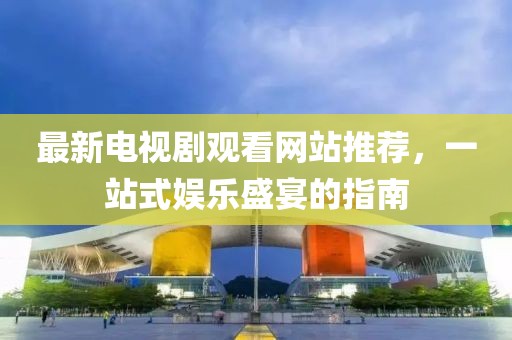 最新電視劇觀看網站推薦，一站式娛樂盛宴的指南
