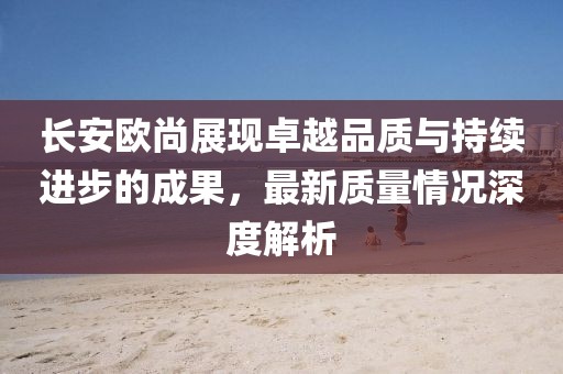 長安歐尚展現卓越品質與持續進步的成果，最新質量情況深度解析