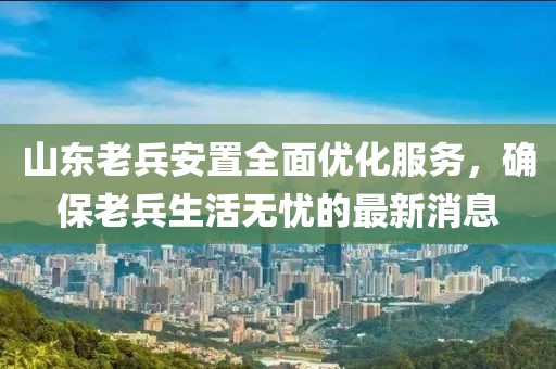 山東老兵安置全面優化服務，確保老兵生活無憂的最新消息