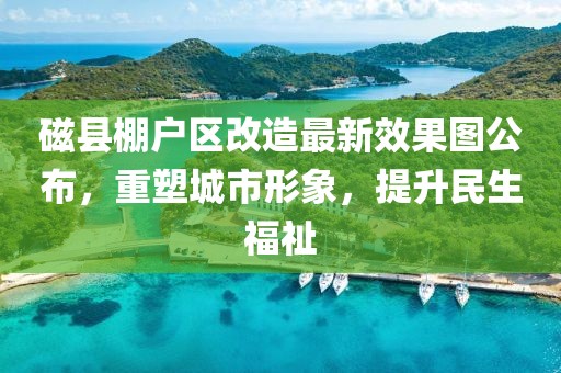 磁縣棚戶區改造最新效果圖公布，重塑城市形象，提升民生福祉