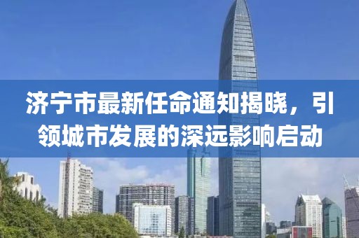 濟寧市最新任命通知揭曉，引領城市發(fā)展的深遠影響啟動