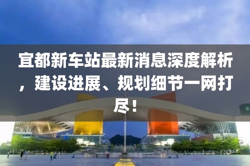 宜都新車站最新消息深度解析，建設進展、規(guī)劃細節(jié)一網(wǎng)打盡！
