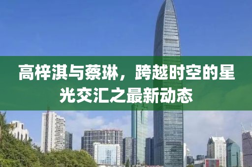 高梓淇與蔡琳，跨越時空的星光交匯之最新動態