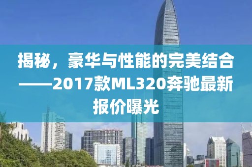 揭秘，豪華與性能的完美結合——2017款ML320奔馳最新報價曝光