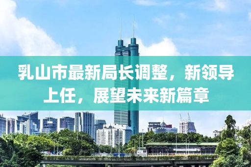 乳山市最新局長調整，新領導上任，展望未來新篇章
